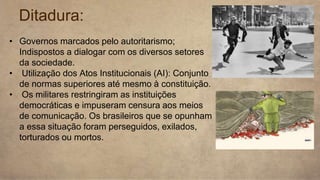 Ditadura:
• Governos marcados pelo autoritarismo;
Indispostos a dialogar com os diversos setores
da sociedade.
• Utilização dos Atos Institucionais (AI): Conjunto
de normas superiores até mesmo à constituição.
• Os militares restringiram as instituições
democráticas e impuseram censura aos meios
de comunicação. Os brasileiros que se opunham
a essa situação foram perseguidos, exilados,
torturados ou mortos.
 