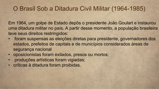 Em 1964, um golpe de Estado depôs o presidente João Goulart e instaurou
uma ditadura militar no país. A partir desse momento, a população brasileira
teve seus direitos restringidos:
• foram suspensas as eleições diretas para presidente, governadores dos
estados, prefeitos de capitais e de municípios considerados áreas de
segurança nacional
• oposicionistas foram exilados, presos ou mortos;
• produções artísticas foram vigiadas;
• críticas à ditadura foram proibidas.
O Brasil Sob a Ditadura Civil Militar (1964-1985)
 