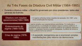 • Durante a ditadura militar, o Brasil foi governado por cinco presidentes, todos eles
generais do Exército.
As Três Fases da Ditadura Civil Militar (1964-1985)
• O regime enfrentou fortes reações da oposição. Em 1967, uma
nova constituição foi imposta.
Ditadura com reações
oposicionistas(1964-1968)
• O regime ampliou sua características autoritárias. Foi instituída a
censura prévia e a proibição de habeas corpus a presos políticos. O
presidente podia suspender os direitos políticos de qualquer pessoa e
fechar o congresso naciona quando desejasse. A prática de tortura a
presos políticos torno-se comum
Endurecimento do
regime (1969-1978)
• A oposição reorganizou-se e ocorreram amplas
manifestações pelo retorno da democracia.
Crise do regime (1978-
1985)
 