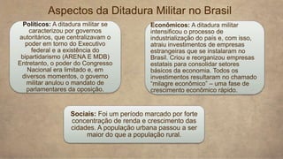 Aspectos da Ditadura Militar no Brasil
Políticos: A ditadura militar se
caracterizou por governos
autoritários, que centralizavam o
poder em torno do Executivo
federal e a existência do
bipartidarismo (ARENA E MDB)
Entretanto, o poder do Congresso
Nacional era limitado e, em
diversos momentos, o governo
militar anulou o mandato de
parlamentares da oposição.
Econômicos: A ditadura militar
intensificou o processo de
industrialização do país e, com isso,
atraiu investimentos de empresas
estrangeiras que se instalaram no
Brasil. Criou e reorganizou empresas
estatais para consolidar setores
básicos da economia. Todos os
investimentos resultaram no chamado
“milagre econômico” – uma fase de
crescimento econômico rápido.
Sociais: Foi um período marcado por forte
concentração de renda e crescimento das
cidades. A população urbana passou a ser
maior do que a população rural.
 