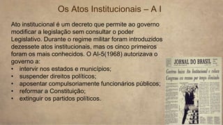 Os Atos Institucionais – A I
Ato institucional é um decreto que permite ao governo
modificar a legislação sem consultar o poder
Legislativo. Durante o regime militar foram introduzidos
dezessete atos institucionais, mas os cinco primeiros
foram os mais conhecidos. O AI-5(1968) autorizava o
governo a:
• intervir nos estados e municípios;
• suspender direitos políticos;
• aposentar compulsoriamente funcionários públicos;
• reformar a Constituição;
• extinguir os partidos políticos.
 