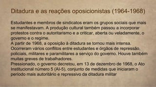 Ditadura e as reações oposicionistas (1964-1968)
Estudantes e membros de sindicatos eram os grupos sociais que mais
se manifestavam. A produção cultural também passou a incorporar
protestos contra o autoritarismo e a criticar, aberta ou veladamente, o
governo e o regime.
A partir de 1968, a oposição à ditadura se tornou mais intensa.
Ocorreram vários conflitos entre estudantes e órgãos de repressão,
policiais, militares e paramilitares a serviço do governo. Houve também
muitas greves de trabalhadores.
Pressionado, o governo decretou, em 13 de dezembro de 1968, o Ato
Institucional número 5 (AI-5), conjunto de medidas que iniciaram o
período mais autoritário e repressivo da ditadura militar
 