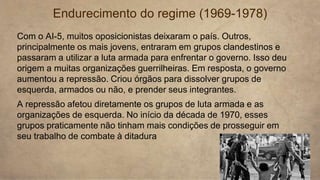 Endurecimento do regime (1969-1978)
Com o AI-5, muitos oposicionistas deixaram o país. Outros,
principalmente os mais jovens, entraram em grupos clandestinos e
passaram a utilizar a luta armada para enfrentar o governo. Isso deu
origem a muitas organizações guerrilheiras. Em resposta, o governo
aumentou a repressão. Criou órgãos para dissolver grupos de
esquerda, armados ou não, e prender seus integrantes.
A repressão afetou diretamente os grupos de luta armada e as
organizações de esquerda. No início da década de 1970, esses
grupos praticamente não tinham mais condições de prosseguir em
seu trabalho de combate à ditadura
 