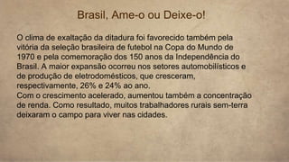 Brasil, Ame-o ou Deixe-o!
O clima de exaltação da ditadura foi favorecido também pela
vitória da seleção brasileira de futebol na Copa do Mundo de
1970 e pela comemoração dos 150 anos da Independência do
Brasil. A maior expansão ocorreu nos setores automobilísticos e
de produção de eletrodomésticos, que cresceram,
respectivamente, 26% e 24% ao ano.
Com o crescimento acelerado, aumentou também a concentração
de renda. Como resultado, muitos trabalhadores rurais sem-terra
deixaram o campo para viver nas cidades.
 