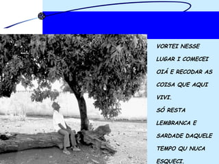 VORTEI NESSE LUGAR I COMECEI  OIÁ E RECODAR AS  COISA QUE AQUI  VIVI.  SÓ RESTA  LEMBRANCA E  SARDADE DAQUELE  TEMPO QU NUCA  ESQUECI. 