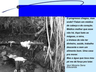 O progresso chegou, mas  onde? Falam em médico  de cabeça e do coração. Médico melhor que esse  não há. Aqui bato as  mágoas, a raiva,  a tristeza de não ter  dinheiro, saúde, trabalho  descente e nem um  alimento bom. Uma casa  pra morar. Mas a água que toca meu  pé me dá força pra lutar. Veni Moreira Sena  Educanda 