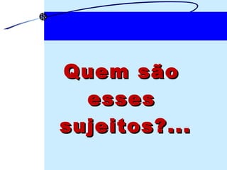 Quem são  esses  sujeitos?... 