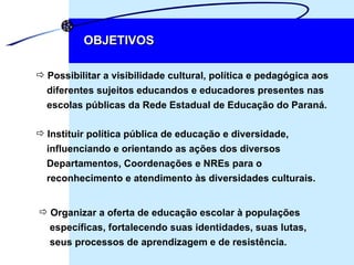 Possibilitar a visibilidade cultural, política e pedagógica aos  diferentes sujeitos educandos e educadores presentes nas  escolas públicas da Rede Estadual de Educação do Paraná. OBJETIVOS Instituir política pública de educação e diversidade,  influenciando e orientando as ações dos diversos  Departamentos, Coordenações e NREs para o  reconhecimento e atendimento às diversidades culturais. Organizar a oferta de educação escolar à populações  específicas, fortalecendo suas identidades, suas lutas,  seus processos de aprendizagem e de resistência. 