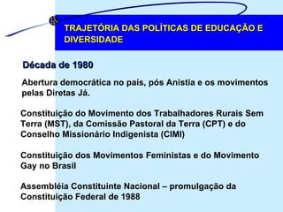 TRAJETÓRIA DAS POLÍTICAS DE EDUCAÇÃO E DIVERSIDADE Abertura democrática no país, pós Anistia e os movimentos  pelas Diretas Já. Década de 1980 Constituição do Movimento dos Trabalhadores Rurais Sem  Terra (MST), da Comissão Pastoral da Terra (CPT) e do  Conselho Missionário Indigenista (CIMI) Constituição dos Movimentos Feministas e do Movimento  Gay no Brasil  Assembléia Constituinte Nacional – promulgação da  Constituição Federal de 1988 