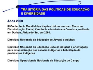 TRAJETÓRIA DAS POLÍTICAS DE EDUCAÇÃO E DIVERSIDADE Anos 2000 III Conferência Mundial das Nações Unidas contra o Racismo,  Discriminação Racial, Xenofobia e Intolerância Correlata, realizada  em Durban, África do Sul, em 2001. Diretrizes Nacionais da Educação de Jovens e Adultos Diretrizes Operacionais Nacionais da Educação do Campo Diretrizes Nacionais da Educação Escolar Indígena e orientações  para estadualização das escolas indígenas e habilitação de  professores indígenas 