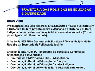 TRAJETÓRIA DAS POLÍTICAS DE EDUCAÇÃO E DIVERSIDADE Anos 2000 Promulgação das Leis Federais n. 10.639/2003 e 11.645 que instituem  a História e Cultura Afro-Brasileira e Africana e a História e Cultura  Indígena no currículo da educação básica e ensino superior (1ª. Lei  promulgada pelo Governo Lula) Criação da SEPPIR – Secretaria de Políticas Públicas de Igualdade  Racial e da Secretaria de Políticas da Mulher Criação da SECAD/MEC - Secretaria de Educação Continuada,  Alfabetização e Diversidade Diretoria de EJA/Programa Brasil Alfabetizado Coordenação Geral da Educação do Campo Coordenação Geral da Educação Escolar Indígena Coordenação Geral de Políticas Étnico-Raciais e de Gênero 