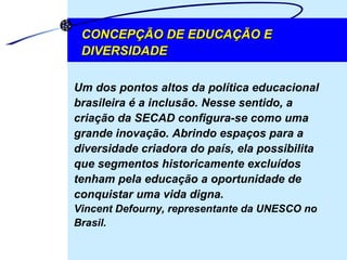 CONCEPÇÃO DE EDUCAÇÃO E DIVERSIDADE Um dos pontos altos da política educacional brasileira é a inclusão. Nesse sentido, a criação da SECAD configura-se como uma grande inovação. Abrindo espaços para a diversidade criadora do país, ela possibilita que segmentos historicamente excluídos tenham pela educação a oportunidade de conquistar uma vida digna.  Vincent Defourny, representante da UNESCO no Brasil. 