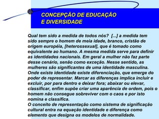 CONCEPÇÃO DE EDUCAÇÃO  E DIVERSIDADE Qual tem sido a medida de todos nós?  [...] a medida tem sido sempre o homem de meia idade, branco, cristão de origem européia, [heterossexual], que é tomado como equivalente ao humano. A mesma medida serve para definir as identidades nacionais. Em geral a mulher não faz parte desse cenário, senão como exceção. Nesse sentido, as mulheres são significantes de uma identidade masculina. Onde existe identidade existe diferenciação, que emerge do poder de representar. Marcar as diferenças implica incluir e excluir, por para dentro e deixar fora; abaixar ou elevar, classificar, enfim supõe criar uma aparência de ordem, pois o homem não consegue sobreviver com o caos e por isto nomina e classifica.  O conceito de representação como sistema de significação cultural entra na equação identidade e diferença como elemento que designa os modelos de normalidade.  