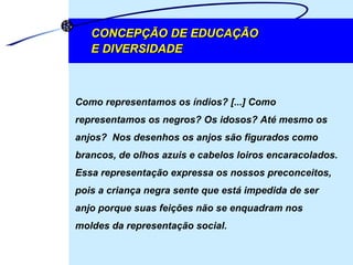 Como representamos os índios? [...] Como representamos os negros? Os idosos? Até mesmo os anjos?  Nos desenhos os anjos são figurados como brancos, de olhos azuis e cabelos loiros encaracolados. Essa representação expressa os nossos preconceitos, pois a criança negra sente que está impedida de ser anjo porque suas feições não se enquadram nos moldes da representação social.  CONCEPÇÃO DE EDUCAÇÃO  E DIVERSIDADE 
