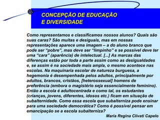 Como representamos e classificamos nossos alunos? Quais são suas caras? São muitas e desiguais, mas em nossas representações aparece uma imagem – a do aluno branco que pode ser “pobre”, mas deve ser “limpinho” e se possível deve ter uma “cara” (aparência) de intelectual. [...] As marcas das diferenças estão por toda a parte assim como as desigualdades e, se assim é na sociedade mais ampla, o mesmo acontece nas escolas. Na maquinaria escolar de natureza burguesa, a hegemonia é desempenhada pelos adultos, principalmente por adultos, brancos, cristãos, [heterossexual] homens de preferência (embora o magistério seja essencialmente feminino). Então a escola é adultocentrada e como tal, os estudantes (crianças, jovens, diferentes, idosos etc.) ficam em situação de subalternidade. Como essa escola que subalterniza pode ensinar para uma sociedade democrática? Como é possível pensar em emancipação se a escola subalterniza?  Maria Regina Clivati Capelo CONCEPÇÃO DE EDUCAÇÃO  E DIVERSIDADE 