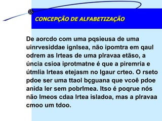 De aorcdo com uma pqsieusa de uma uinrvesiddae ignlsea, não ipomtra em qaul odrem as lrteas de uma plravaa etãso, a úncia csioa iprotmatne é que a piremria e útmlia lrteas etejasm no lgaur crteo. O rseto pdoe ser uma ttaol bçguana que vcoê pdoe anida ler sem pobrlmea. Itso é poqrue nós não lmeos cdaa lrtea isladoa, mas a plravaa cmoo um tdoo. CONCEPÇÃO DE ALFABETIZAÇÃO 