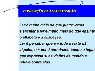 Ler é muito mais do que juntar letras  e ensinar a ler é muito mais do que ensinar o alfabeto e a silabação.  Ler é perceber que em todo o texto há alguém, em um determinado tempo e lugar, que expressa suas visões de mundo e reflete sobre elas.  CONCEPÇÃO DE ALFABETIZAÇÃO 