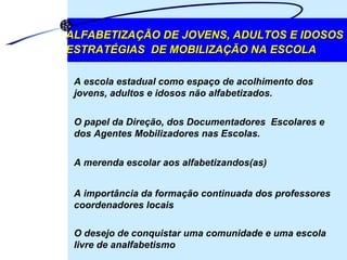 ALFABETIZAÇÃO DE JOVENS, ADULTOS E IDOSOS ESTRATÉGIAS  DE MOBILIZAÇÃO NA ESCOLA A escola estadual como espaço de acolhimento dos jovens, adultos e idosos não alfabetizados.  O papel da Direção, dos Documentadores  Escolares e dos Agentes Mobilizadores nas Escolas.  A merenda escolar aos alfabetizandos(as)  A importância da formação continuada dos professores coordenadores locais  O desejo de conquistar uma comunidade e uma escola livre de analfabetismo 