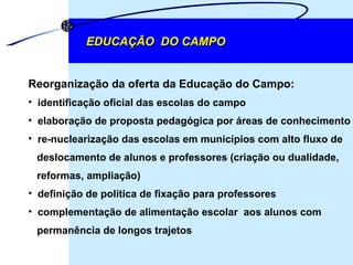 EDUCAÇÃO  DO CAMPO Reorganização da oferta da Educação do Campo: identificação oficial das escolas do campo elaboração de proposta pedagógica por áreas de conhecimento re-nuclearização das escolas em municípios com alto fluxo de  deslocamento de alunos e professores (criação ou dualidade,  reformas, ampliação) definição de política de fixação para professores complementação de alimentação escolar  aos alunos com  permanência de longos trajetos 