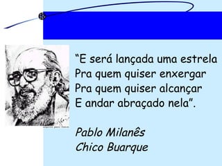 “ E será lançada uma estrela Pra quem quiser enxergar Pra quem quiser alcançar E andar abraçado nela”. Pablo Milanês Chico Buarque 