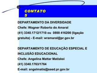 CONTATOS DEPARTAMENTO DA DIVERSIDADE Chefe: Wagner Roberto do Amaral (41) 3340.1712/1710 ou  0800 416200 (ligação gratuita) - E-mail: wramaral@pr.gov.br DEPARTAMENTO DE EDUCAÇÃO ESPECIAL E INCLUSÃO EDUCACIONAL Chefe: Angelina Mattar Matiskei (41) 3340.1763/1764 E-mail: angelmatis@seed.pr.gov.br 