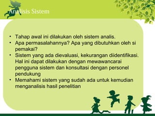 Analisis Sistem



• Tahap awal ini dilakukan oleh sistem analis.
• Apa permasalahannya? Apa yang dibutuhkan oleh si
  pemakai?
• Sistem yang ada dievaluasi, kekurangan diidentifikasi.
  Hal ini dapat dilakukan dengan mewawancarai
  pengguna sistem dan konsultasi dengan personel
  pendukung
• Memahami sistem yang sudah ada untuk kemudian
  menganalisis hasil penelitian
 