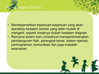 Perancangan Sistem



 • Menterjemahkan keperluan-keperluan yang akan
   dianalisis kedalam bentuk yang lebih mudah di
   mengerti, seperti misalnya diubah kedalam diagram
 • Rencana sistem baru (misalnya) mempertimbangkan
   pembangunan fisik, perangkat keras, sistem operasi,
   pemrograman, komunikasi dan juga masalah
   keamanan
 