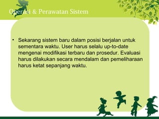 Operasi & Perawatan Sistem



 • Sekarang sistem baru dalam posisi berjalan untuk
   sementara waktu. User harus selalu up-to-date
   mengenai modifikasi terbaru dan prosedur. Evaluasi
   harus dilakukan secara mendalam dan pemeliharaan
   harus ketat sepanjang waktu.
 