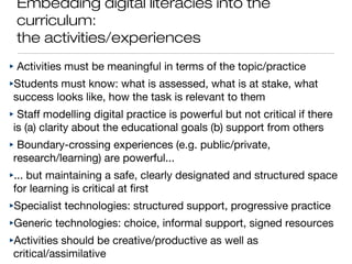 Embedding digital literacies into the
curriculum:
the activities/experiences
‣ Activities must be meaningful in terms of the topic/practice
‣Students must know: what is assessed, what is at stake, what
success looks like, how the task is relevant to them
‣ Staff modelling digital practice is powerful but not critical if there
is (a) clarity about the educational goals (b) support from others
‣ Boundary-crossing experiences (e.g. public/private,
research/learning) are powerful...
‣... but maintaining a safe, clearly designated and structured space
for learning is critical at first
‣Specialist technologies: structured support, progressive practice
‣Generic technologies: choice, informal support, signed resources
‣Activities should be creative/productive as well as
critical/assimilative
 