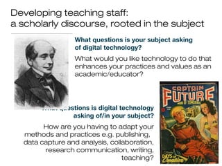 Developing teaching staff:
a scholarly discourse, rooted in the subject
What questions is your subject asking
of digital technology?
What would you like technology to do that
enhances your practices and values as an
academic/educator?
What questions is digital technology
asking of/in your subject?
How are you having to adapt your
methods and practices e.g. publishing,
data capture and analysis, collaboration,
research communication, writing,
teaching?
 