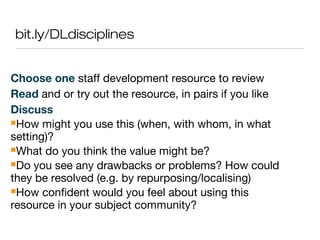 bit.ly/DLdisciplines
Choose one staff development resource to review
Read and or try out the resource, in pairs if you like
Discuss
How might you use this (when, with whom, in what
setting)?
What do you think the value might be?
Do you see any drawbacks or problems? How could
they be resolved (e.g. by repurposing/localising)
How confident would you feel about using this
resource in your subject community?
 