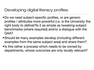 Developing digital literacy profiles:
•Do we need subject-specific profiles, or are generic
profiles / attributes more powerful (i.e. is the University the
right body to define)?Is it as simple as tweaking subject
benchmarks (where required) and/or a dialogue with the
QAA?
•Should let many examples develop (including different
examples from the same subject area) and share them?
•Is this rather a process which needs to be owned by
departments, whose outcomes are only locally relevant?
 