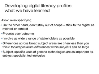 Developing digital literacy profiles:
what we have learned
Avoid over-specifying
‣On the other hand, don't stray out of scope – stick to the digital as
method or context
‣Process over outcome
‣ Involve as wide a range of stakeholders as possible
‣Differences across broad subject areas are often less than you
think: topic/specialism differences within subjects can be large
‣Subject-specific uses of generic technologies are as important as
subject specialist technologies
 