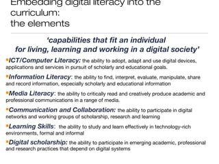 Embedding digital literacy into the
curriculum:
the elements
‘capabilities that fit an individual
for living, learning and working in a digital society’
ICT/Computer Literacy: the ability to adopt, adapt and use digital devices,
applications and services in pursuit of scholarly and educational goals.
Information Literacy: the ability to find, interpret, evaluate, manipulate, share
and record information, especially scholarly and educational information
Media Literacy: the ability to critically read and creatively produce academic and
professional communications in a range of media.
Communication and Collaboration: the ability to participate in digital
networks and working groups of scholarship, research and learning
Learning Skills: the ability to study and learn effectively in technology-rich
environments, formal and informal
Digital scholarship: the ability to participate in emerging academic, professional
and research practices that depend on digital systems
 