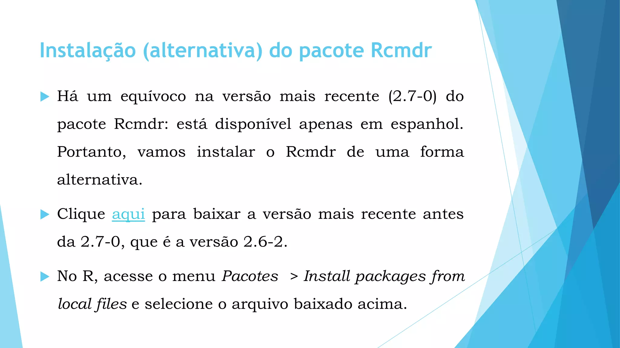 Instalação (alternativa) do pacote Rcmdr
 Há um equívoco na versão mais recente (2.7-0) do
pacote Rcmdr: está disponível apenas em espanhol.
Portanto, vamos instalar o Rcmdr de uma forma
alternativa.
 Clique aqui para baixar a versão mais recente antes
da 2.7-0, que é a versão 2.6-2.
 No R, acesse o menu Pacotes > Install packages from
local files e selecione o arquivo baixado acima.
 