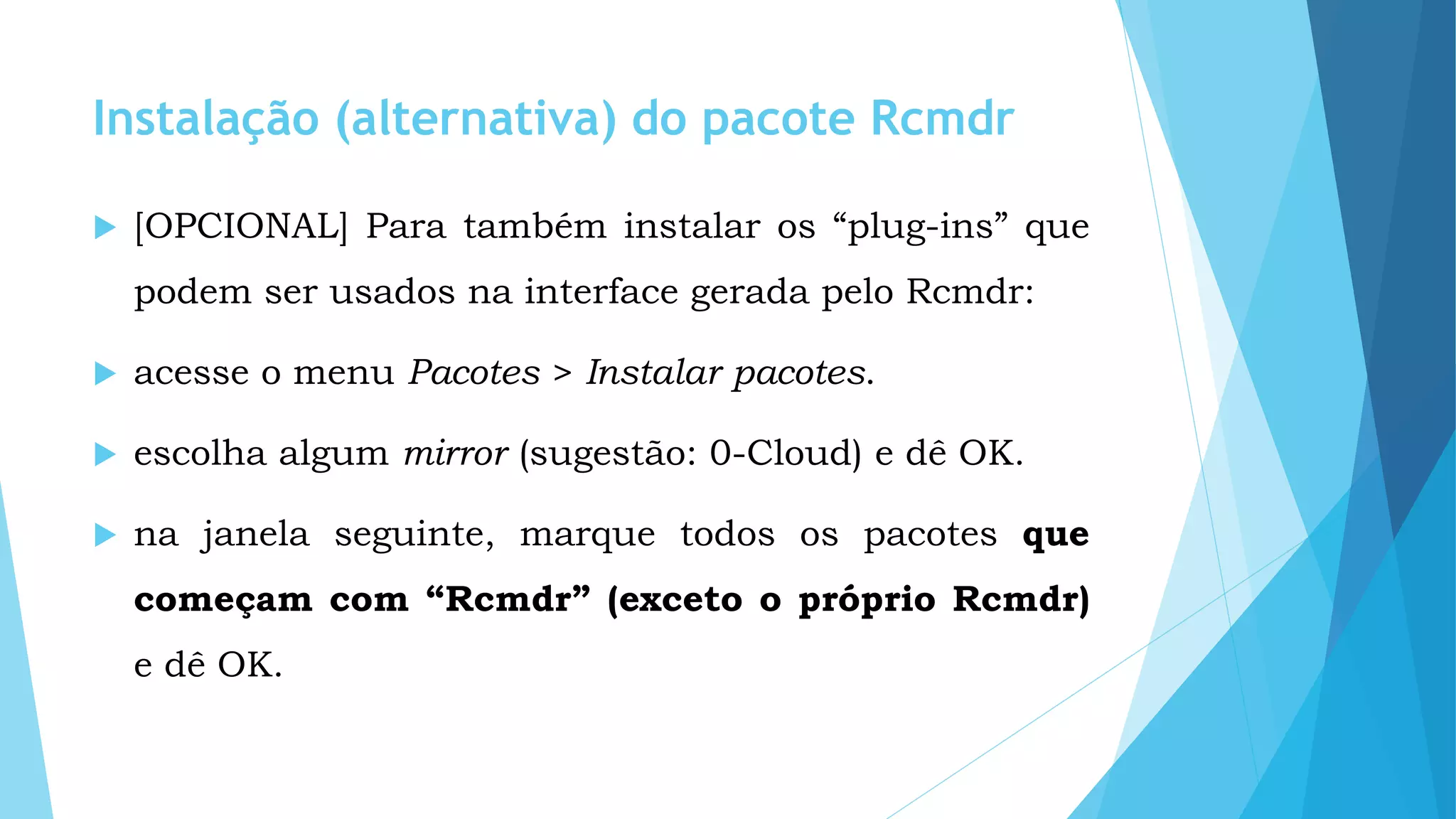 Instalação (alternativa) do pacote Rcmdr
 [OPCIONAL] Para também instalar os “plug-ins” que
podem ser usados na interface gerada pelo Rcmdr:
 acesse o menu Pacotes > Instalar pacotes.
 escolha algum mirror (sugestão: 0-Cloud) e dê OK.
 na janela seguinte, marque todos os pacotes que
começam com “Rcmdr” (exceto o próprio Rcmdr)
e dê OK.
 