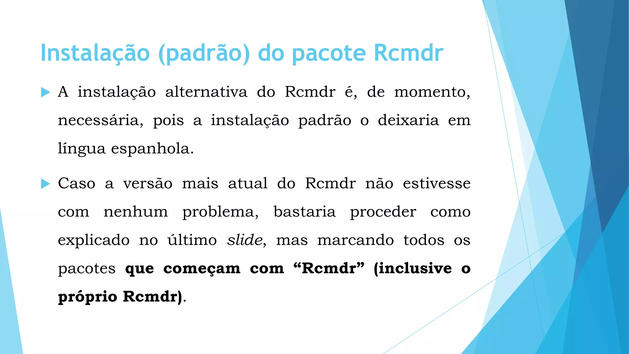 Instalação (padrão) do pacote Rcmdr
 A instalação alternativa do Rcmdr é, de momento,
necessária, pois a instalação padrão o deixaria em
língua espanhola.
 Caso a versão mais atual do Rcmdr não estivesse
com nenhum problema, bastaria proceder como
explicado no último slide, mas marcando todos os
pacotes que começam com “Rcmdr” (inclusive o
próprio Rcmdr).
 