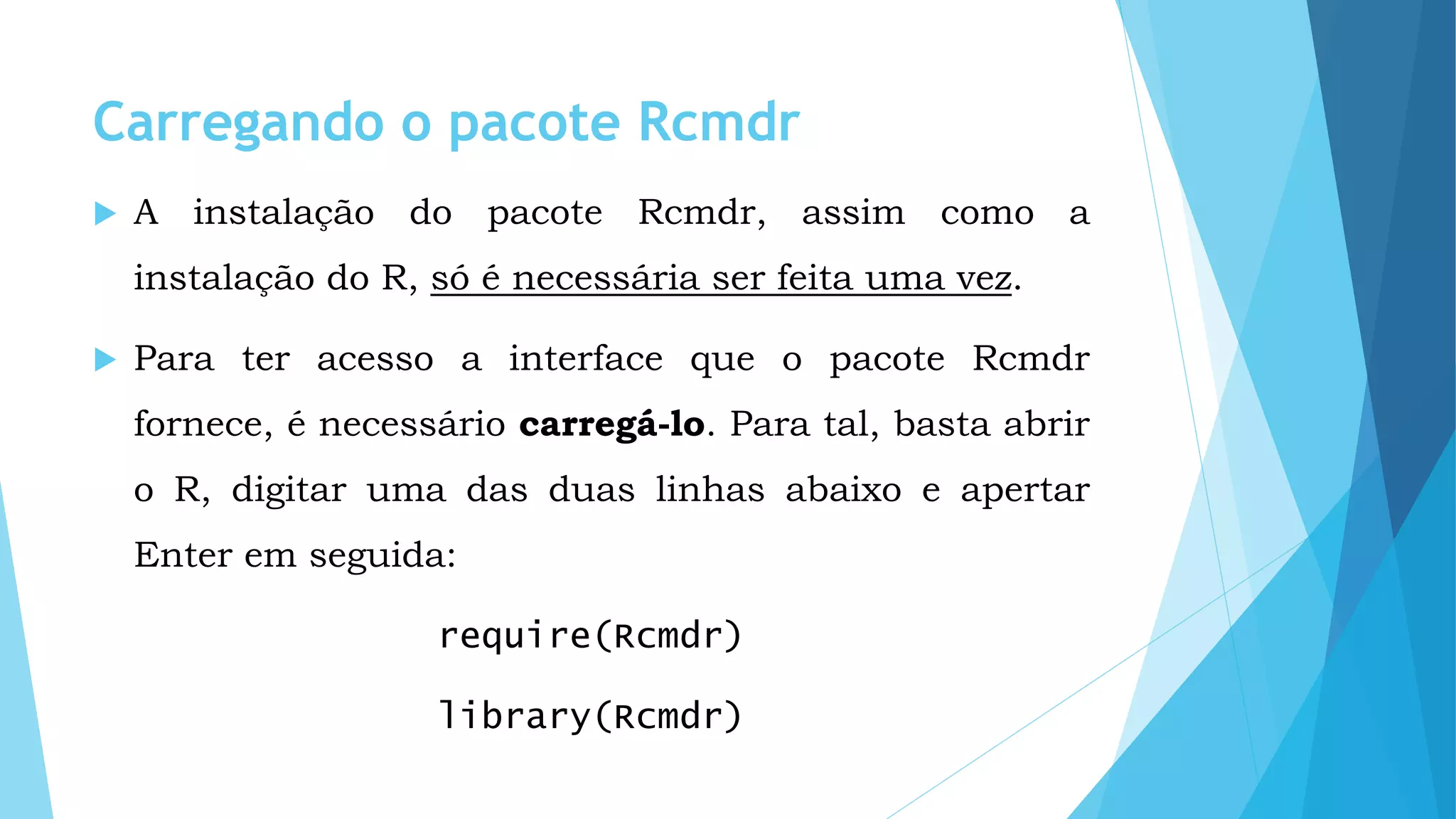 Carregando o pacote Rcmdr
 A instalação do pacote Rcmdr, assim como a
instalação do R, só é necessária ser feita uma vez.
 Para ter acesso a interface que o pacote Rcmdr
fornece, é necessário carregá-lo. Para tal, basta abrir
o R, digitar uma das duas linhas abaixo e apertar
Enter em seguida:
require(Rcmdr)
library(Rcmdr)
 