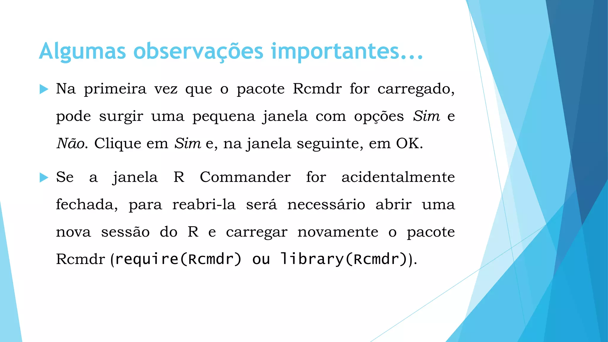 Algumas observações importantes...
 Na primeira vez que o pacote Rcmdr for carregado,
pode surgir uma pequena janela com opções Sim e
Não. Clique em Sim e, na janela seguinte, em OK.
 Se a janela R Commander for acidentalmente
fechada, para reabri-la será necessário abrir uma
nova sessão do R e carregar novamente o pacote
Rcmdr (require(Rcmdr) ou library(Rcmdr)).
 