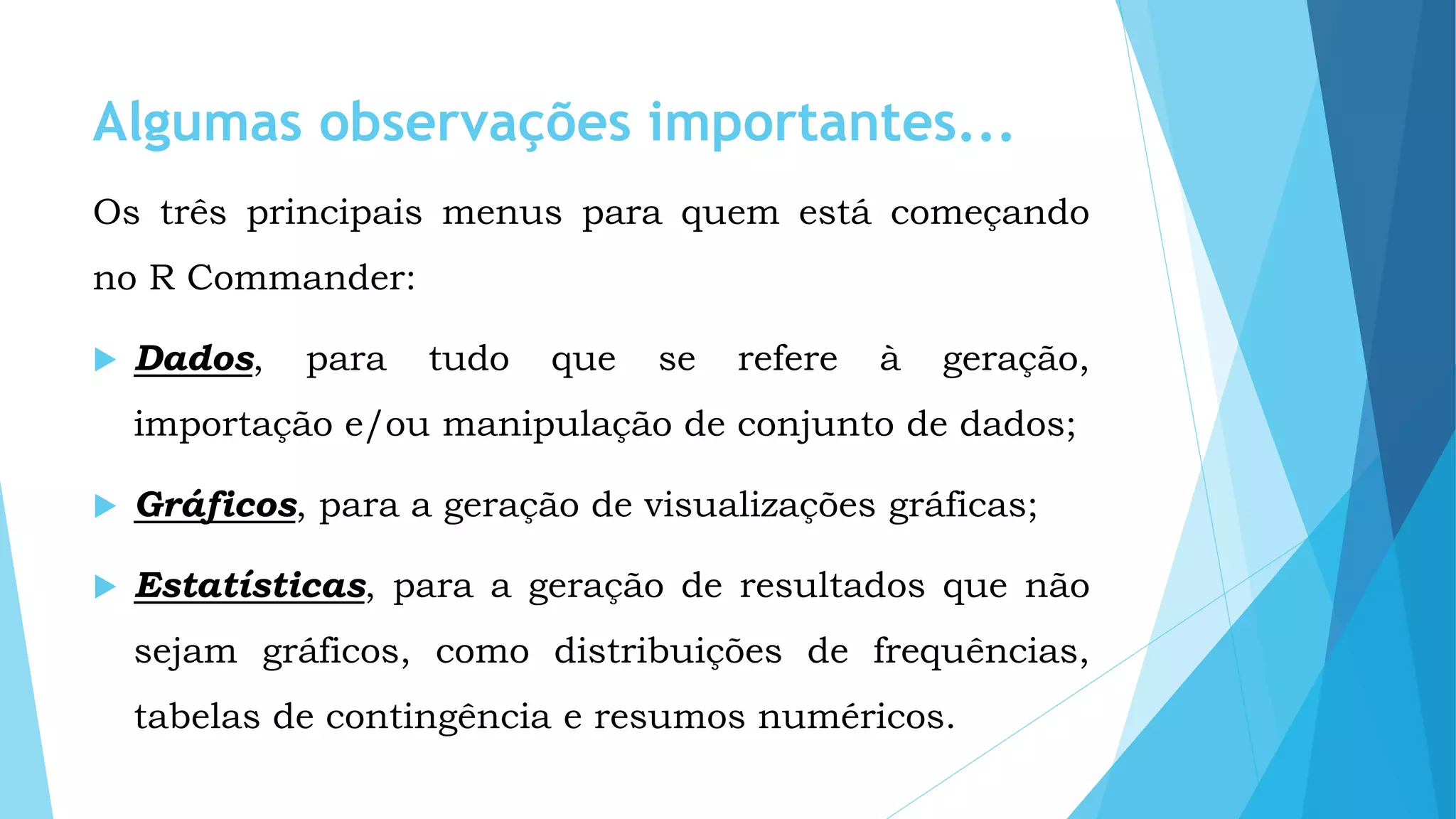 Algumas observações importantes...
Os três principais menus para quem está começando
no R Commander:
 Dados, para tudo que se refere à geração,
importação e/ou manipulação de conjunto de dados;
 Gráficos, para a geração de visualizações gráficas;
 Estatísticas, para a geração de resultados que não
sejam gráficos, como distribuições de frequências,
tabelas de contingência e resumos numéricos.
 