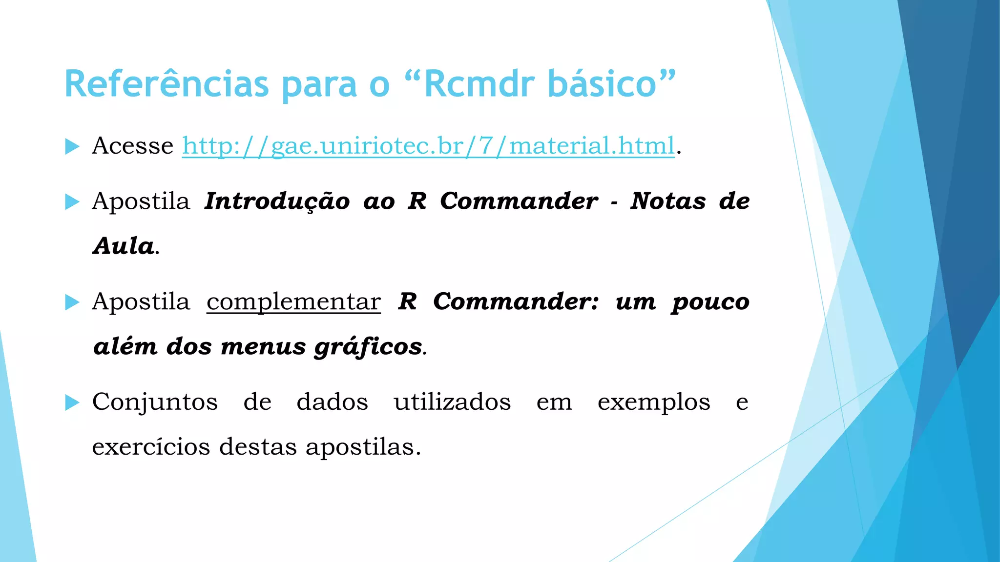 Referências para o “Rcmdr básico”
 Acesse http://gae.uniriotec.br/7/material.html.
 Apostila Introdução ao R Commander - Notas de
Aula.
 Apostila complementar R Commander: um pouco
além dos menus gráficos.
 Conjuntos de dados utilizados em exemplos e
exercícios destas apostilas.
 