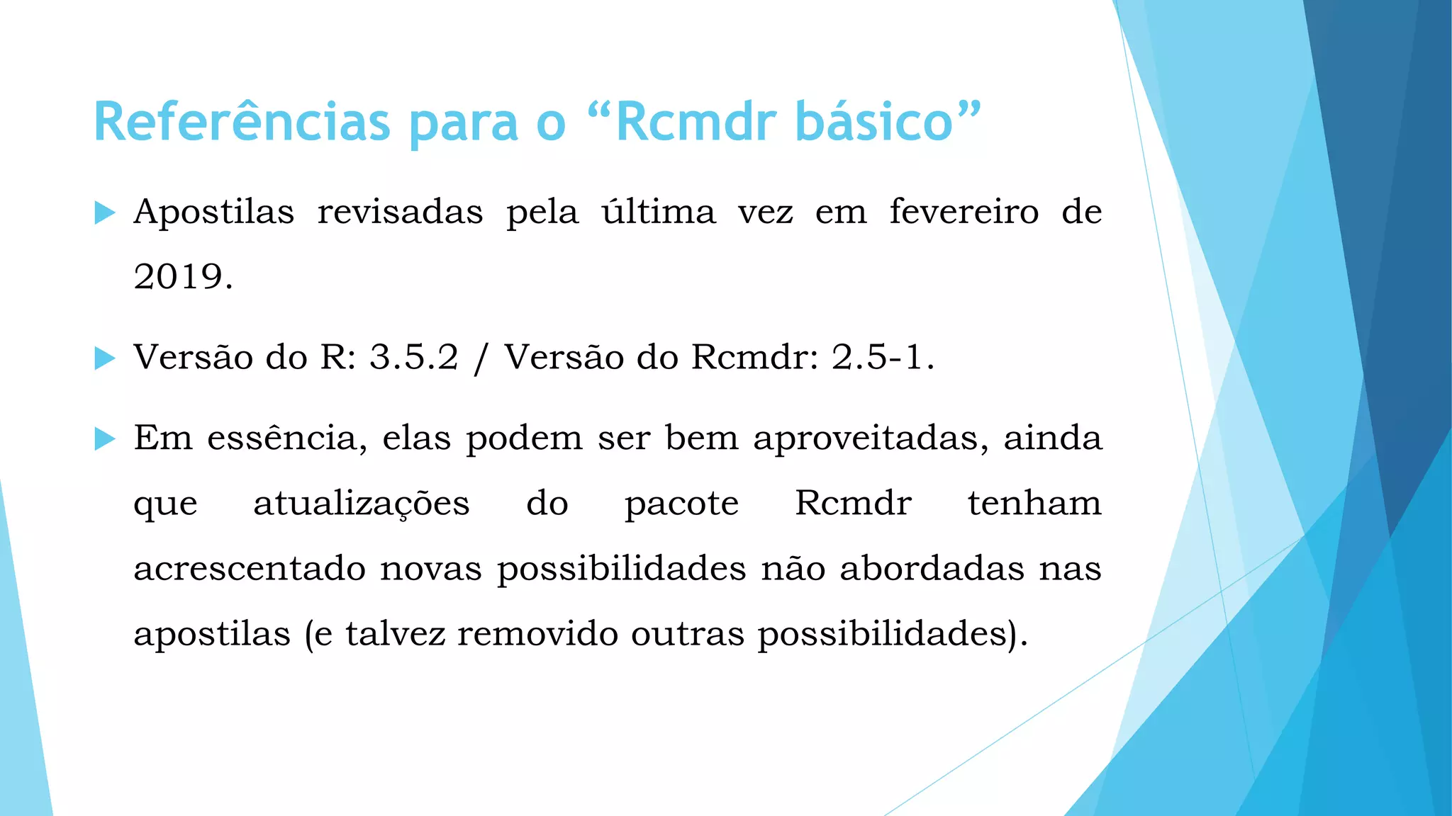 Referências para o “Rcmdr básico”
 Apostilas revisadas pela última vez em fevereiro de
2019.
 Versão do R: 3.5.2 / Versão do Rcmdr: 2.5-1.
 Em essência, elas podem ser bem aproveitadas, ainda
que atualizações do pacote Rcmdr tenham
acrescentado novas possibilidades não abordadas nas
apostilas (e talvez removido outras possibilidades).
 
