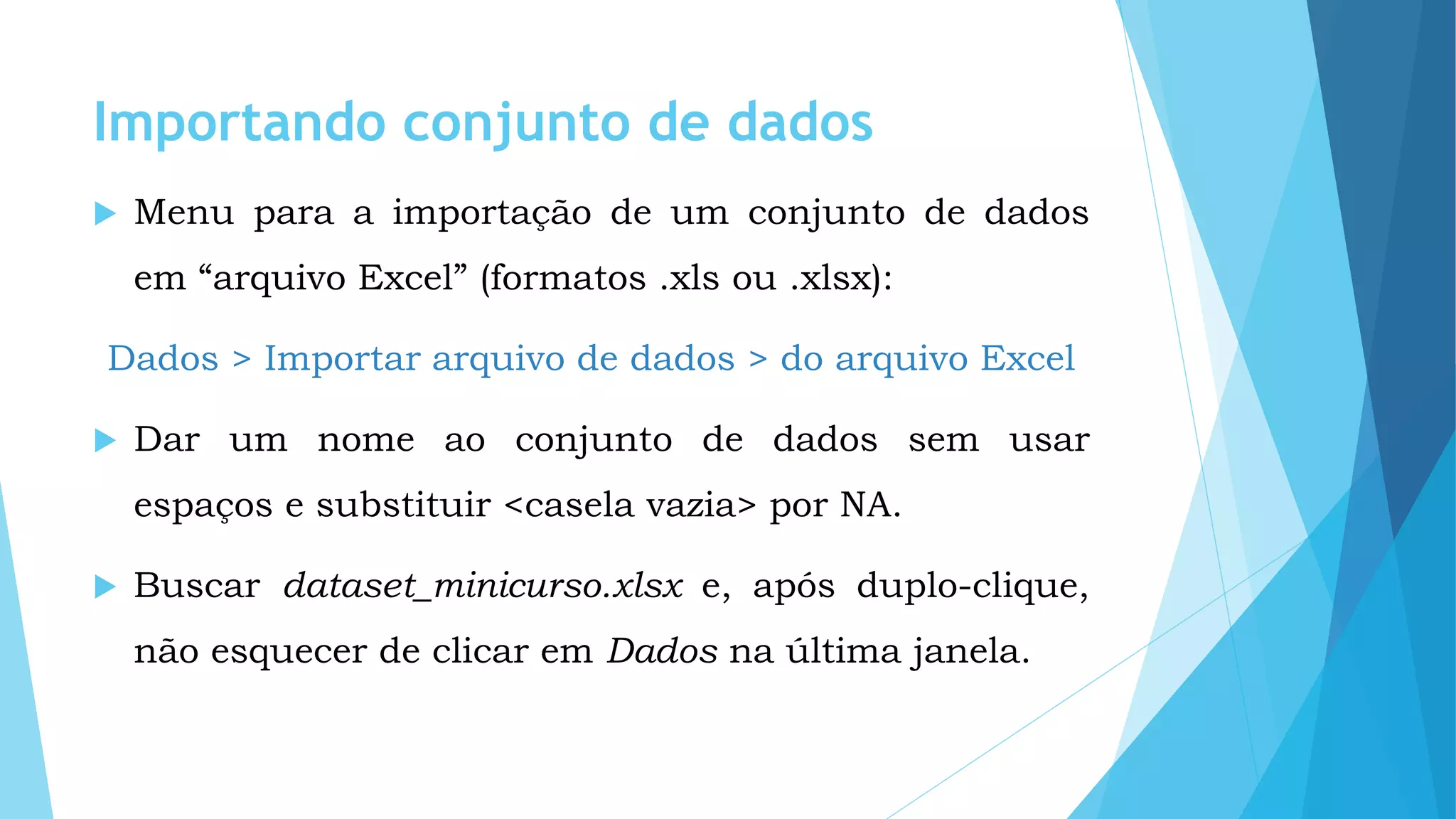 Importando conjunto de dados
 Menu para a importação de um conjunto de dados
em “arquivo Excel” (formatos .xls ou .xlsx):
Dados > Importar arquivo de dados > do arquivo Excel
 Dar um nome ao conjunto de dados sem usar
espaços e substituir <casela vazia> por NA.
 Buscar dataset_minicurso.xlsx e, após duplo-clique,
não esquecer de clicar em Dados na última janela.
 