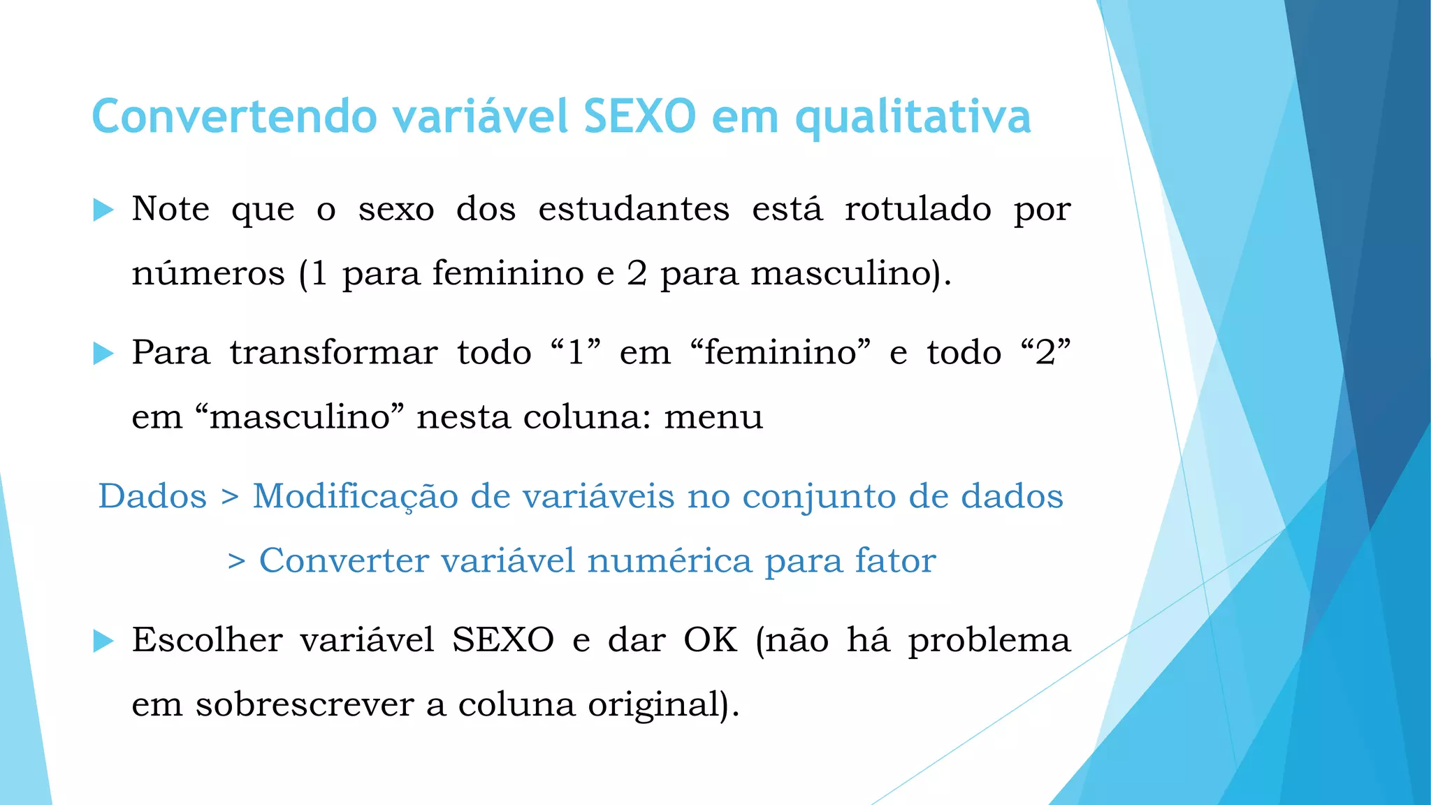 Convertendo variável SEXO em qualitativa
 Note que o sexo dos estudantes está rotulado por
números (1 para feminino e 2 para masculino).
 Para transformar todo “1” em “feminino” e todo “2”
em “masculino” nesta coluna: menu
Dados > Modificação de variáveis no conjunto de dados
> Converter variável numérica para fator
 Escolher variável SEXO e dar OK (não há problema
em sobrescrever a coluna original).
 