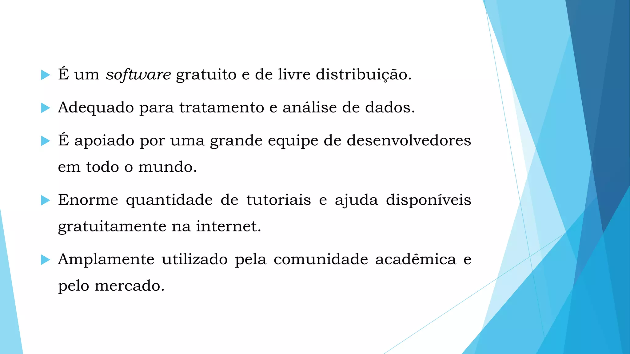  É um software gratuito e de livre distribuição.
 Adequado para tratamento e análise de dados.
 É apoiado por uma grande equipe de desenvolvedores
em todo o mundo.
 Enorme quantidade de tutoriais e ajuda disponíveis
gratuitamente na internet.
 Amplamente utilizado pela comunidade acadêmica e
pelo mercado.
 