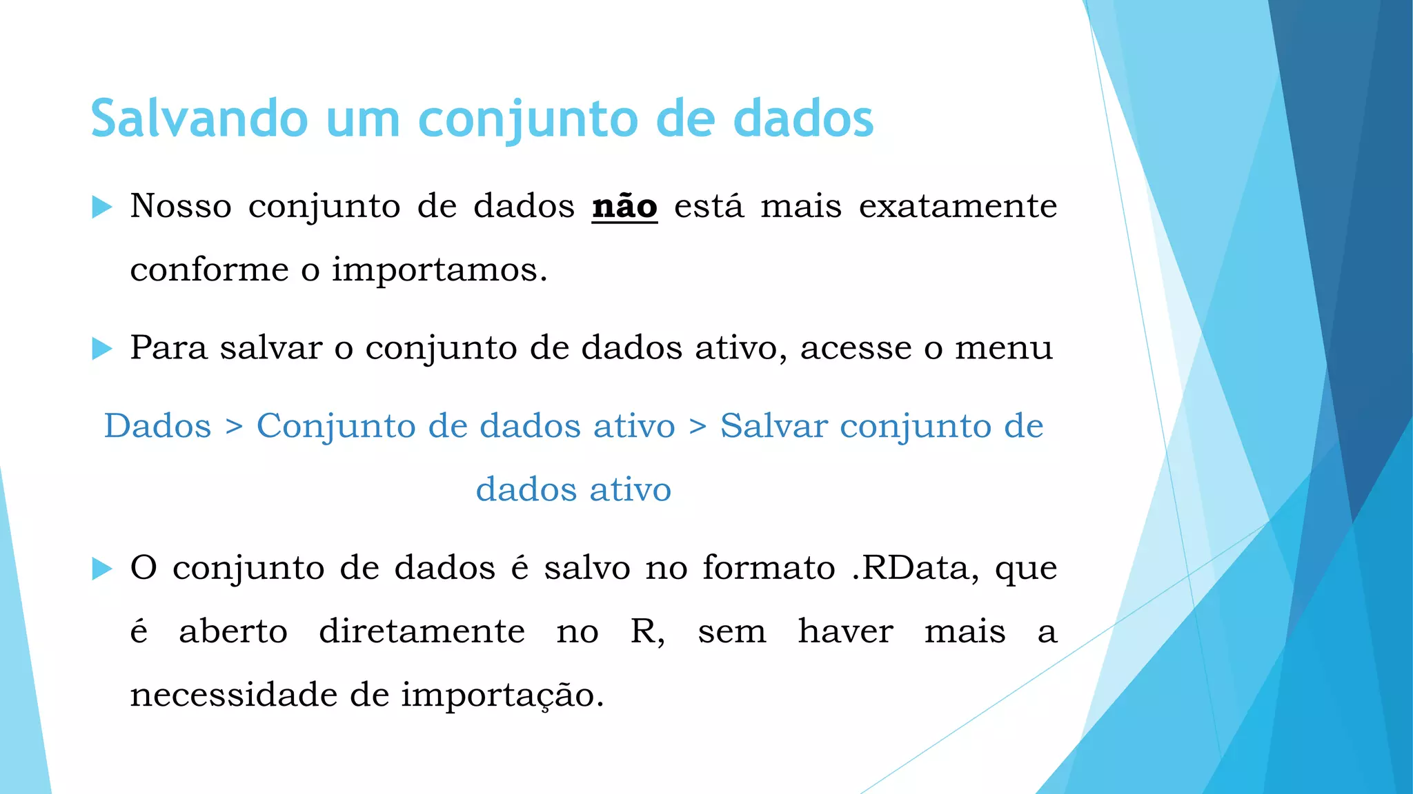 Salvando um conjunto de dados
 Nosso conjunto de dados não está mais exatamente
conforme o importamos.
 Para salvar o conjunto de dados ativo, acesse o menu
Dados > Conjunto de dados ativo > Salvar conjunto de
dados ativo
 O conjunto de dados é salvo no formato .RData, que
é aberto diretamente no R, sem haver mais a
necessidade de importação.
 