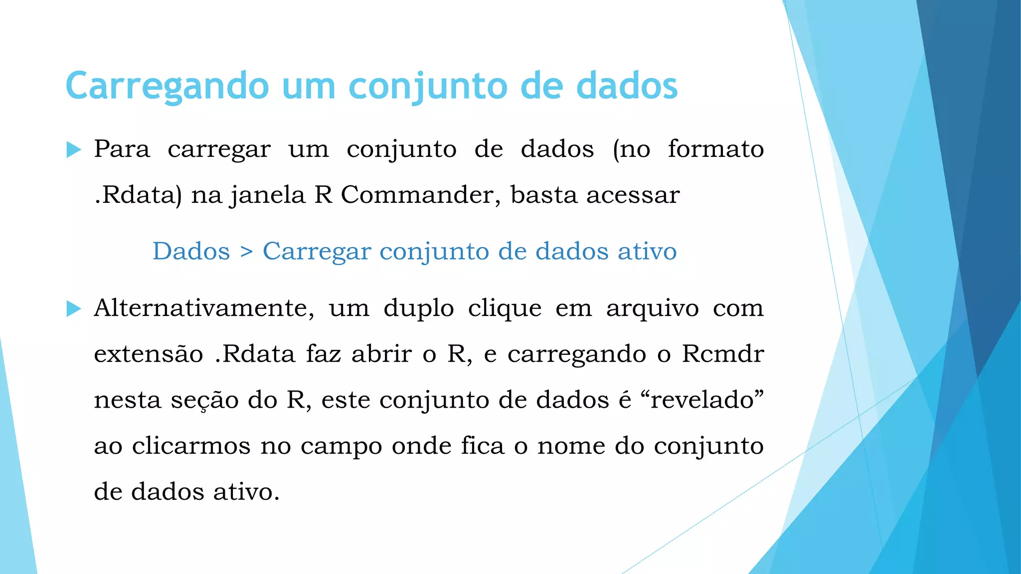 Carregando um conjunto de dados
 Para carregar um conjunto de dados (no formato
.Rdata) na janela R Commander, basta acessar
Dados > Carregar conjunto de dados ativo
 Alternativamente, um duplo clique em arquivo com
extensão .Rdata faz abrir o R, e carregando o Rcmdr
nesta seção do R, este conjunto de dados é “revelado”
ao clicarmos no campo onde fica o nome do conjunto
de dados ativo.
 
