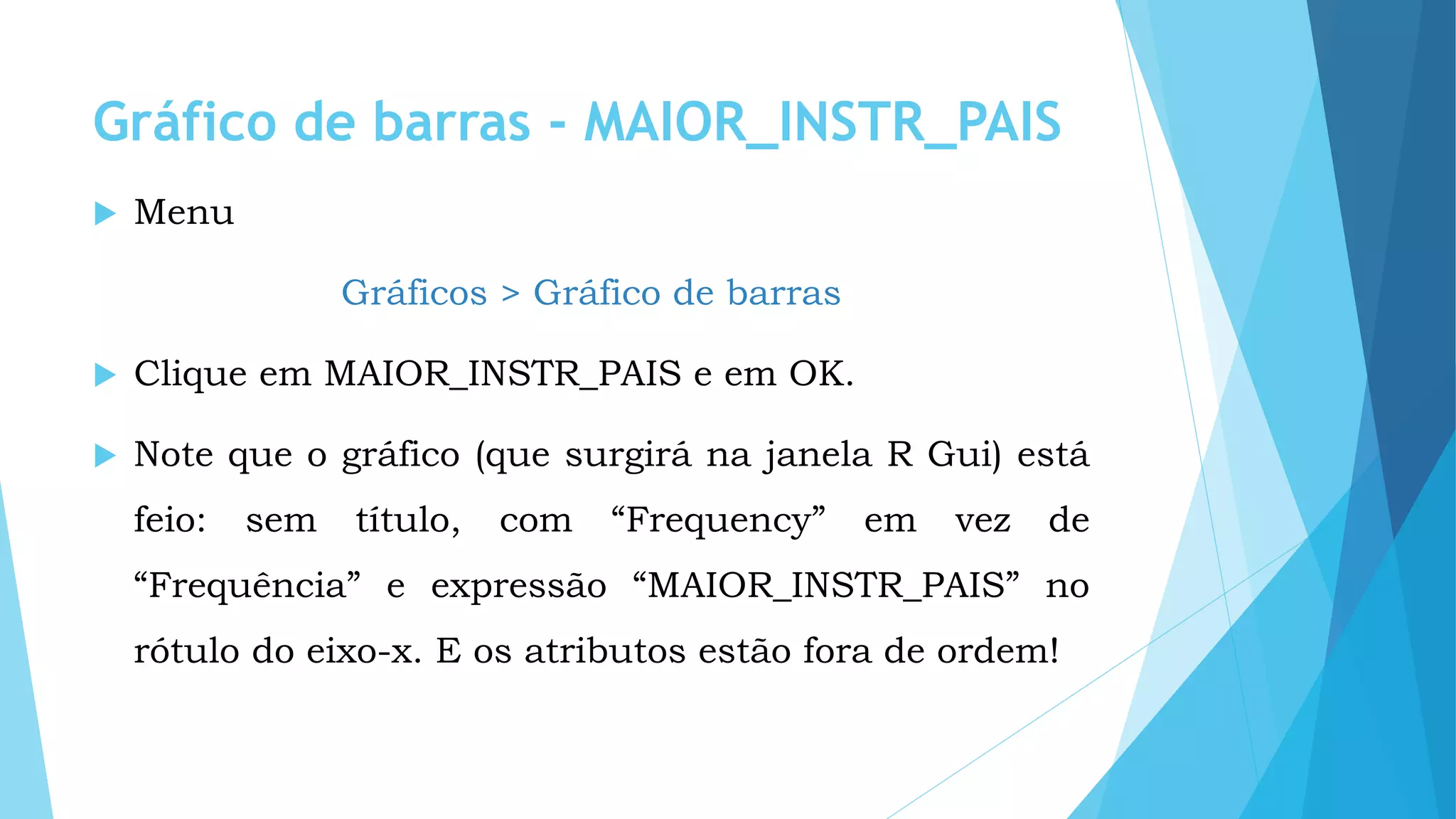Gráfico de barras - MAIOR_INSTR_PAIS
 Menu
Gráficos > Gráfico de barras
 Clique em MAIOR_INSTR_PAIS e em OK.
 Note que o gráfico (que surgirá na janela R Gui) está
feio: sem título, com “Frequency” em vez de
“Frequência” e expressão “MAIOR_INSTR_PAIS” no
rótulo do eixo-x. E os atributos estão fora de ordem!
 