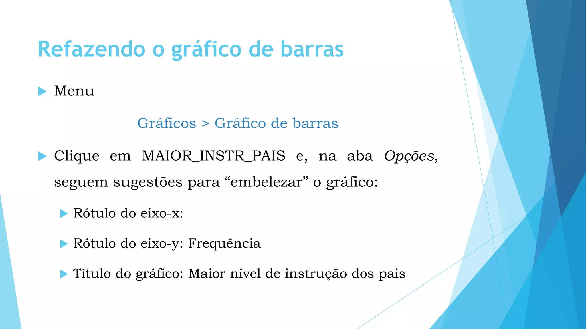 Refazendo o gráfico de barras
 Menu
Gráficos > Gráfico de barras
 Clique em MAIOR_INSTR_PAIS e, na aba Opções,
seguem sugestões para “embelezar” o gráfico:
 Rótulo do eixo-x:
 Rótulo do eixo-y: Frequência
 Título do gráfico: Maior nível de instrução dos pais
 