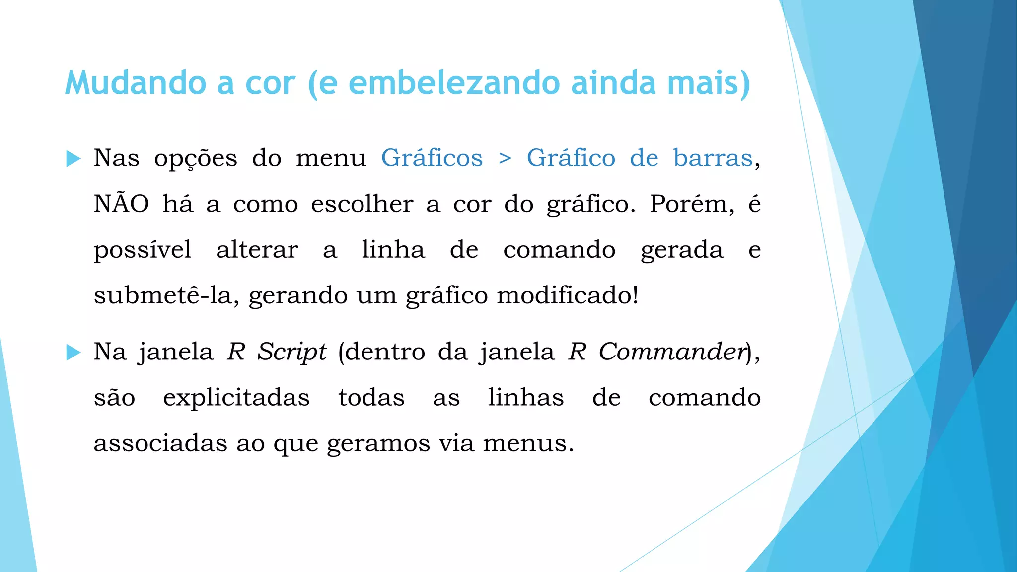 Mudando a cor (e embelezando ainda mais)
 Nas opções do menu Gráficos > Gráfico de barras,
NÃO há a como escolher a cor do gráfico. Porém, é
possível alterar a linha de comando gerada e
submetê-la, gerando um gráfico modificado!
 Na janela R Script (dentro da janela R Commander),
são explicitadas todas as linhas de comando
associadas ao que geramos via menus.
 